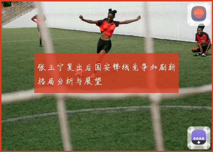 张玉宁复出后国安锋线竞争加剧新格局分析与展望